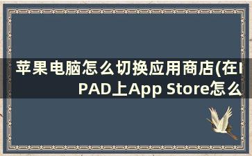 苹果电脑怎么切换应用商店(在IPAD上App Store怎么切换地区商店)